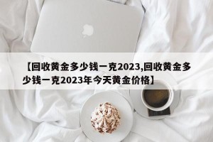 【回收黄金多少钱一克2023,回收黄金多少钱一克2023年今天黄金价格】