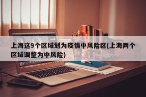 上海这9个区域划为疫情中风险区(上海两个区域调整为中风险)