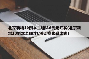 北京新增10例本土确诊6例无症状(北京新增10例本土确诊6例无症状感染者)