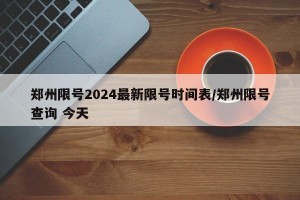 郑州限号2024最新限号时间表/郑州限号查询 今天