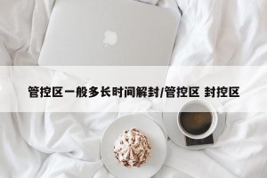 管控区一般多长时间解封/管控区 封控区