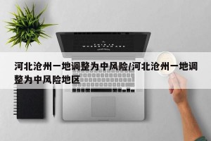 河北沧州一地调整为中风险/河北沧州一地调整为中风险地区