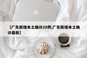 【广东新增本土确诊28例,广东新增本土确诊最新】