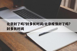 北京封了吗?封多长时间/北京疫情封了吗?封多长时间