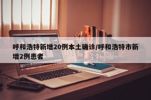 呼和浩特新增20例本土确诊/呼和浩特市新增2例患者
