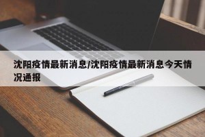 沈阳疫情最新消息/沈阳疫情最新消息今天情况通报