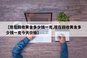 【现在回收黄金多少钱一克,现在回收黄金多少钱一克今天价格】