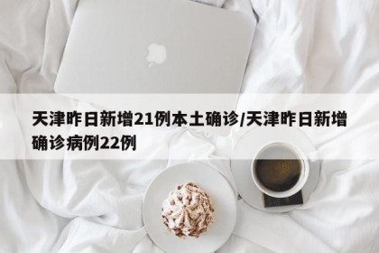 天津昨日新增21例本土确诊/天津昨日新增确诊病例22例
