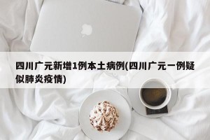 四川广元新增1例本土病例(四川广元一例疑似肺炎疫情)