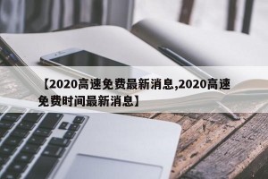 【2020高速免费最新消息,2020高速免费时间最新消息】