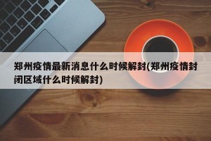 郑州疫情最新消息什么时候解封(郑州疫情封闭区域什么时候解封)