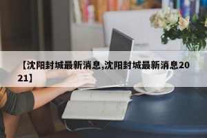 【沈阳封城最新消息,沈阳封城最新消息2021】