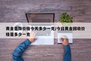 黄金首饰价格今天多少一克/今日黄金回收价格是多少一克