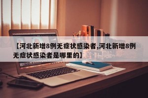 【河北新增8例无症状感染者,河北新增8例无症状感染者是哪里的】