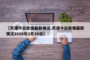 【天津今日疫情最新情况,天津今日疫情最新情况2020年2月16日】