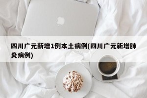 四川广元新增1例本土病例(四川广元新增肺炎病例)