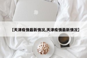 【天津疫情最新情况,天津疫情最新情况】