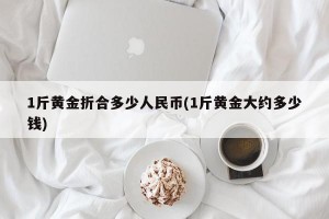1斤黄金折合多少人民币(1斤黄金大约多少钱)