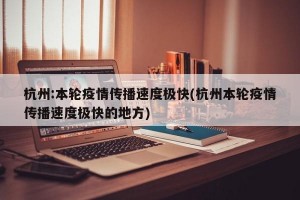 杭州:本轮疫情传播速度极快(杭州本轮疫情传播速度极快的地方)