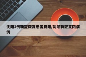 沈阳1例新冠康复患者复阳/沈阳新冠复阳病例