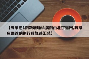 【石家庄1例新增确诊病例由北京返回,石家庄确诊病例行程轨迹汇总】