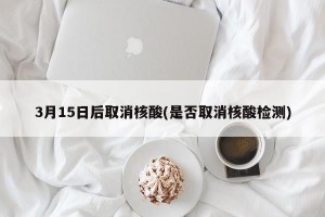 3月15日后取消核酸(是否取消核酸检测)