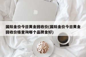 国际金价今日黄金回收价(国际金价今日黄金回收价格查询哪个品牌金好)