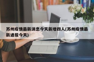 苏州疫情最新消息今天新增四人(苏州疫情最新通报今天)