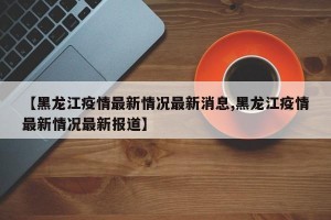 【黑龙江疫情最新情况最新消息,黑龙江疫情最新情况最新报道】