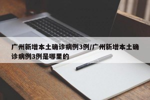 广州新增本土确诊病例3例/广州新增本土确诊病例3例是哪里的