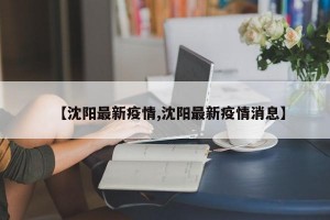 【沈阳最新疫情,沈阳最新疫情消息】