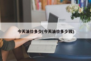 今天油价多少(今天油价多少钱)