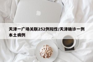 天津一广场关联252例阳性/天津确诊一例本土病例