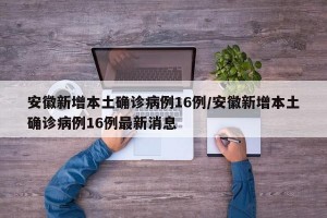安徽新增本土确诊病例16例/安徽新增本土确诊病例16例最新消息