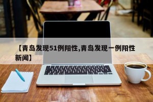 【青岛发现51例阳性,青岛发现一例阳性 新闻】