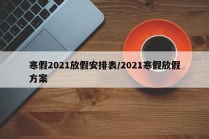 寒假2021放假安排表/2021寒假放假方案