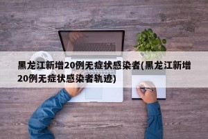 黑龙江新增20例无症状感染者(黑龙江新增20例无症状感染者轨迹)