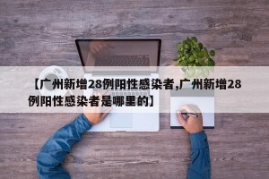 【广州新增28例阳性感染者,广州新增28例阳性感染者是哪里的】