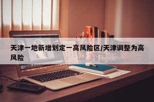天津一地新增划定一高风险区/天津调整为高风险