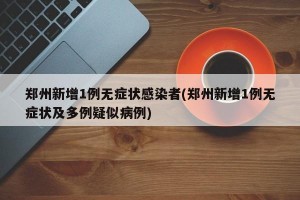 郑州新增1例无症状感染者(郑州新增1例无症状及多例疑似病例)