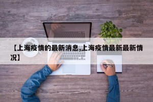 【上海疫情的最新消息,上海疫情最新最新情况】
