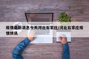 疫情最新消息今天河北石家庄/河北石家庄疫情快讯