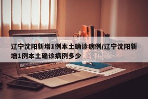 辽宁沈阳新增1例本土确诊病例/辽宁沈阳新增1例本土确诊病例多少