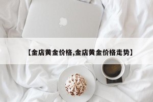 【金店黄金价格,金店黄金价格走势】