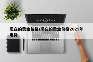 现在的黄金价格/现在的黄金价格2025年走势
