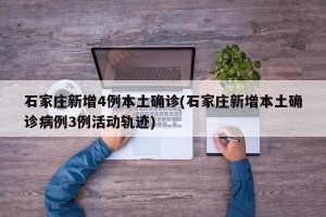 石家庄新增4例本土确诊(石家庄新增本土确诊病例3例活动轨迹)