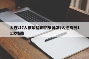 大连:17人核酸检测结果异常/大连病例11次核酸