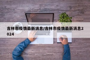 吉林市疫情最新消息/吉林市疫情最新消息2024