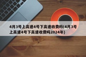 4月3号上高速4号下高速收费吗(4月3号上高速4号下高速收费吗2024年)