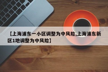 【上海浦东一小区调整为中风险,上海浦东新区1地调整为中风险】